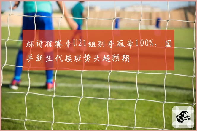林诗栋赛季U21组别夺冠率100%，国乒新生代接班势头超预期