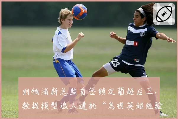 利物浦新总监首签锁定葡超后卫,数据模型选人遭批“忽视英超经验”