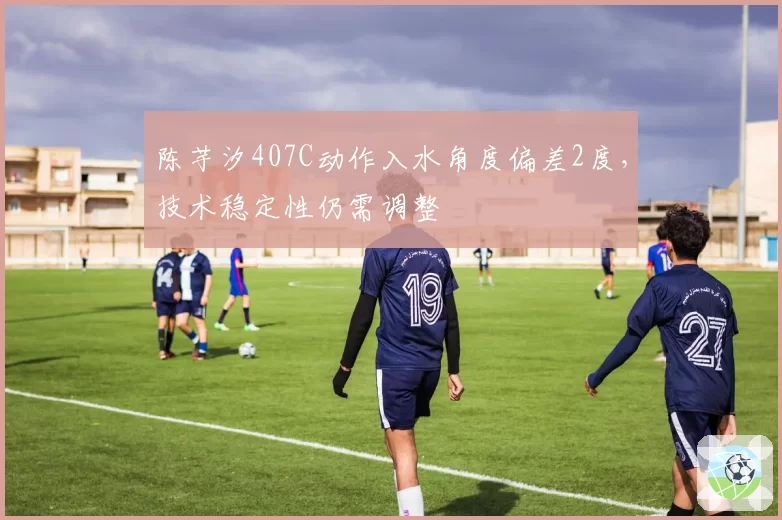 陈芋汐407C动作入水角度偏差2度，技术稳定性仍需调整