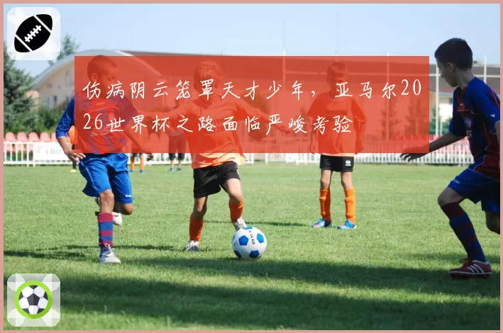 伤病阴云笼罩天才少年,亚马尔2026世界杯之路面临严峻考验